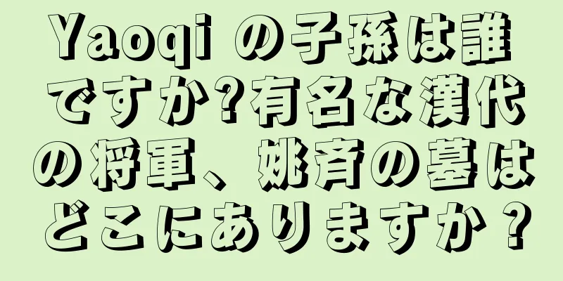 Yaoqi の子孫は誰ですか?有名な漢代の将軍、姚斉の墓はどこにありますか？