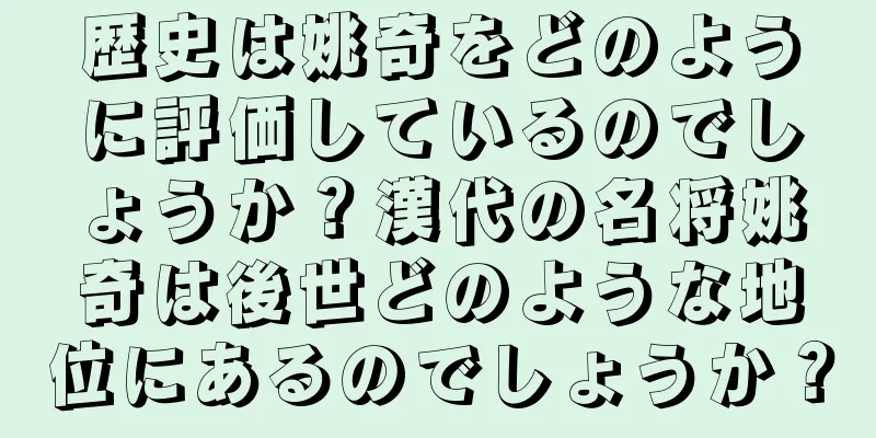 歴史は姚奇をどのように評価しているのでしょうか？漢代の名将姚奇は後世どのような地位にあるのでしょうか？