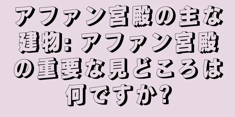 アファン宮殿の主な建物: アファン宮殿の重要な見どころは何ですか?