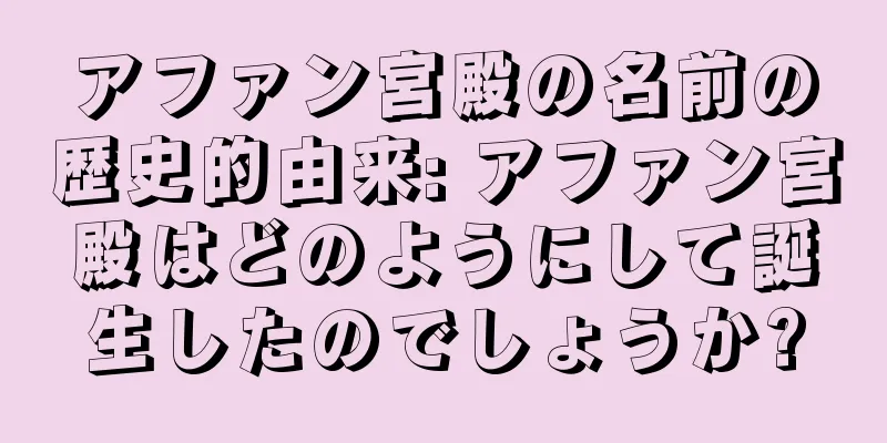 アファン宮殿の名前の歴史的由来: アファン宮殿はどのようにして誕生したのでしょうか?