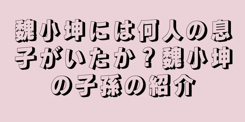 魏小坤には何人の息子がいたか？魏小坤の子孫の紹介