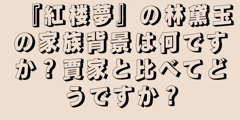 『紅楼夢』の林黛玉の家族背景は何ですか？賈家と比べてどうですか？