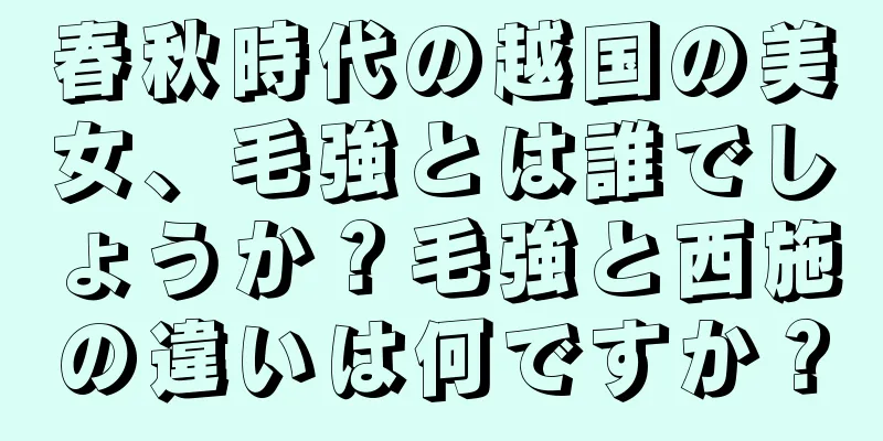 春秋時代の越国の美女、毛強とは誰でしょうか？毛強と西施の違いは何ですか？