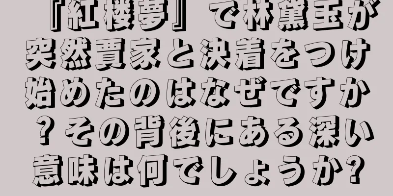 『紅楼夢』で林黛玉が突然賈家と決着をつけ始めたのはなぜですか？その背後にある深い意味は何でしょうか?
