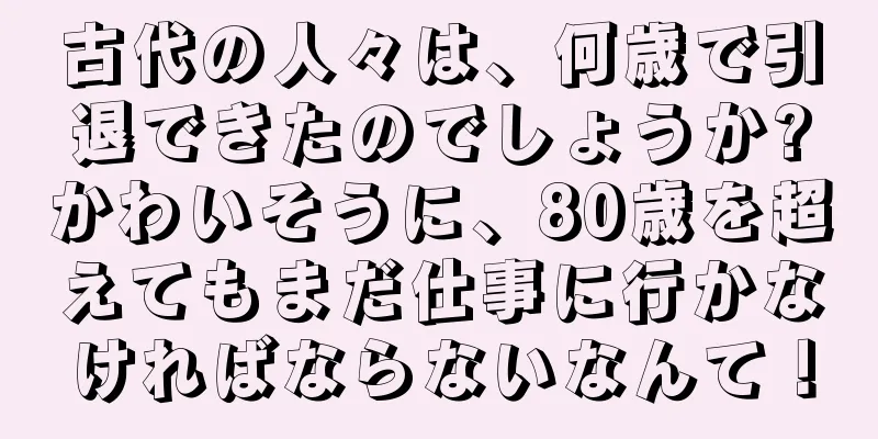 古代の人々は、何歳で引退できたのでしょうか?かわいそうに、80歳を超えてもまだ仕事に行かなければならないなんて！