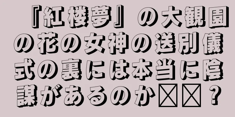 『紅楼夢』の大観園の花の女神の送別儀式の裏には本当に陰謀があるのか​​？