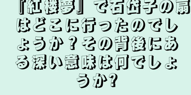 『紅楼夢』で石岱子の扇はどこに行ったのでしょうか？その背後にある深い意味は何でしょうか?