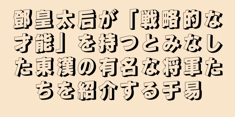 鄧皇太后が「戦略的な才能」を持つとみなした東漢の有名な将軍たちを紹介する于易