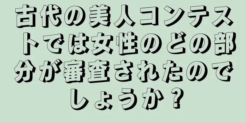 古代の美人コンテストでは女性のどの部分が審査されたのでしょうか？