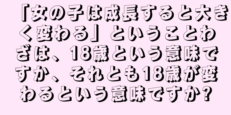 「女の子は成長すると大きく変わる」ということわざは、18歳という意味ですか、それとも18歳が変わるという意味ですか?