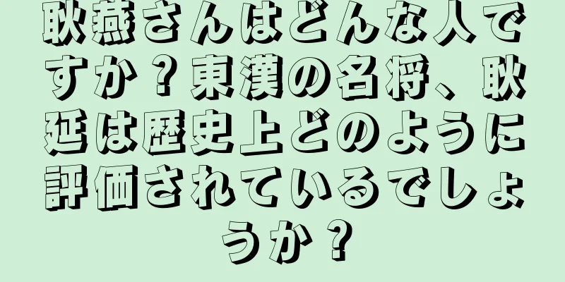 耿燕さんはどんな人ですか？東漢の名将、耿延は歴史上どのように評価されているでしょうか？