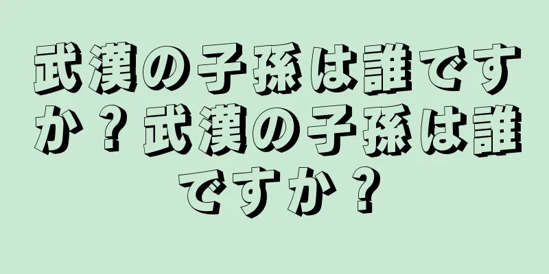 武漢の子孫は誰ですか？武漢の子孫は誰ですか？