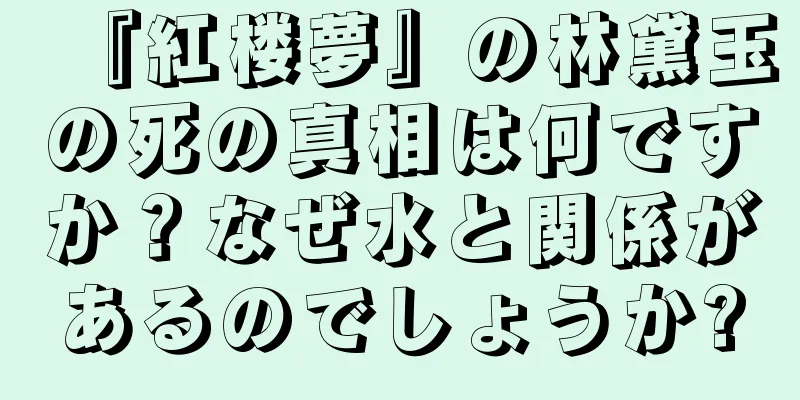 『紅楼夢』の林黛玉の死の真相は何ですか？なぜ水と関係があるのでしょうか?