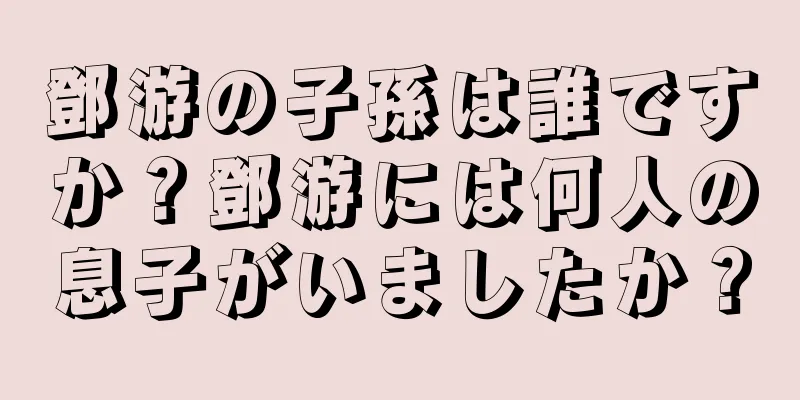 鄧游の子孫は誰ですか？鄧游には何人の息子がいましたか？