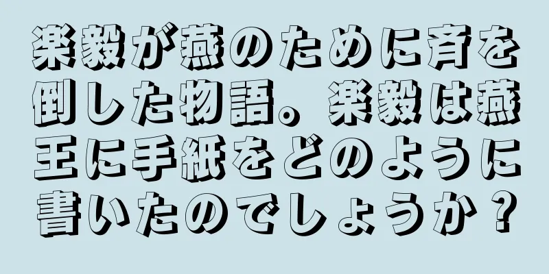 楽毅が燕のために斉を倒した物語。楽毅は燕王に手紙をどのように書いたのでしょうか？
