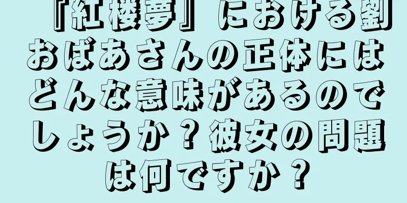 『紅楼夢』における劉おばあさんの正体にはどんな意味があるのでしょうか？彼女の問題は何ですか？