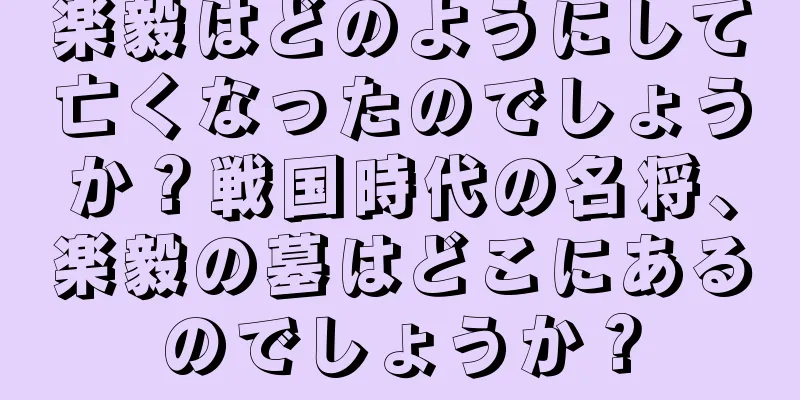 楽毅はどのようにして亡くなったのでしょうか？戦国時代の名将、楽毅の墓はどこにあるのでしょうか？