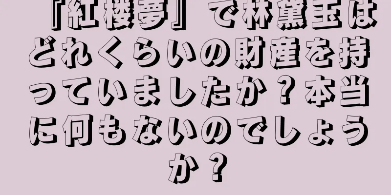 『紅楼夢』で林黛玉はどれくらいの財産を持っていましたか？本当に何もないのでしょうか？