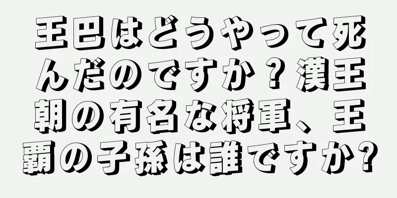 王巴はどうやって死んだのですか？漢王朝の有名な将軍、王覇の子孫は誰ですか?