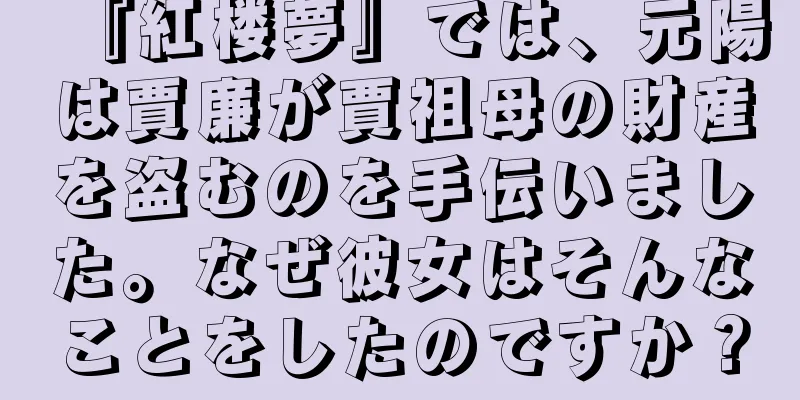 『紅楼夢』では、元陽は賈廉が賈祖母の財産を盗むのを手伝いました。なぜ彼女はそんなことをしたのですか？