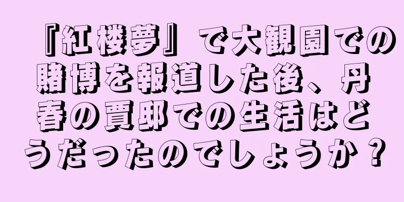『紅楼夢』で大観園での賭博を報道した後、丹春の賈邸での生活はどうだったのでしょうか？