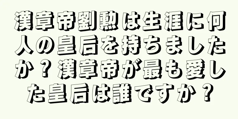 漢章帝劉勲は生涯に何人の皇后を持ちましたか？漢章帝が最も愛した皇后は誰ですか？