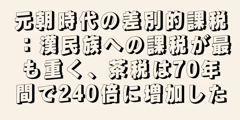 元朝時代の差別的課税：漢民族への課税が最も重く、茶税は70年間で240倍に増加した