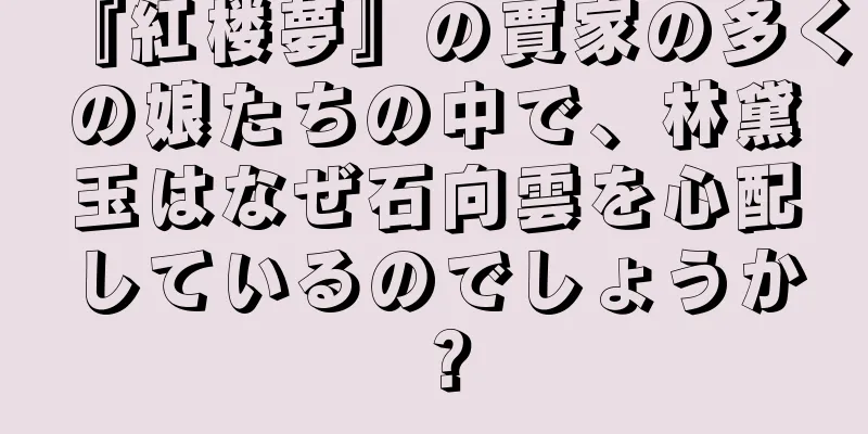 『紅楼夢』の賈家の多くの娘たちの中で、林黛玉はなぜ石向雲を心配しているのでしょうか？