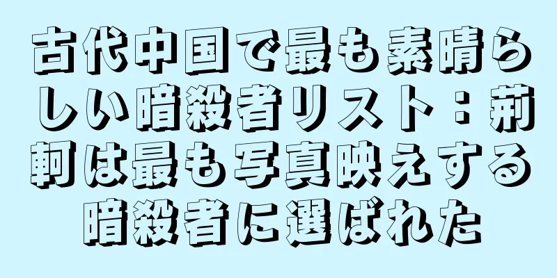 古代中国で最も素晴らしい暗殺者リスト：荊軻は最も写真映えする暗殺者に選ばれた