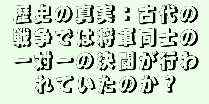 歴史の真実：古代の戦争では将軍同士の一対一の決闘が行われていたのか？