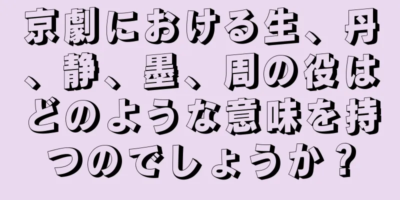 京劇における生、丹、静、墨、周の役はどのような意味を持つのでしょうか？