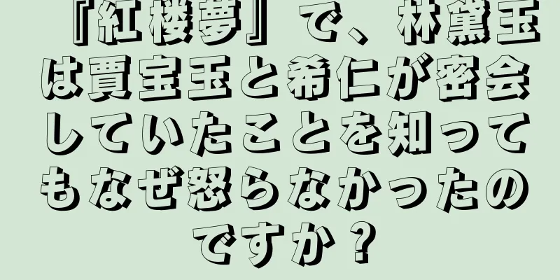 『紅楼夢』で、林黛玉は賈宝玉と希仁が密会していたことを知ってもなぜ怒らなかったのですか？