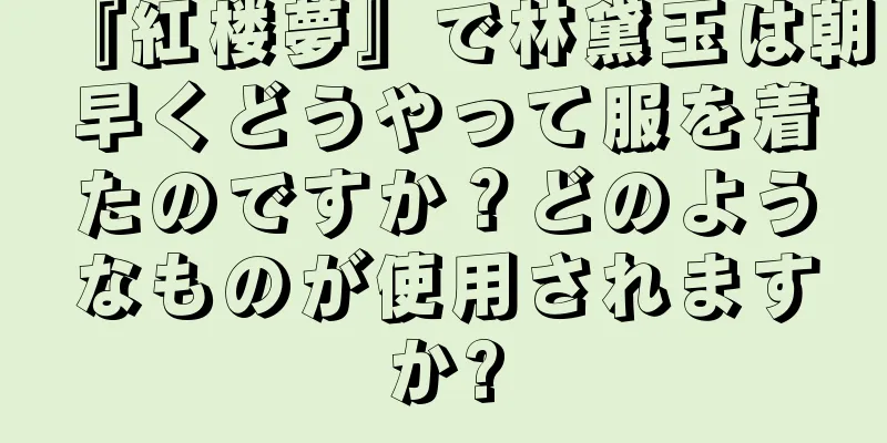 『紅楼夢』で林黛玉は朝早くどうやって服を着たのですか？どのようなものが使用されますか?