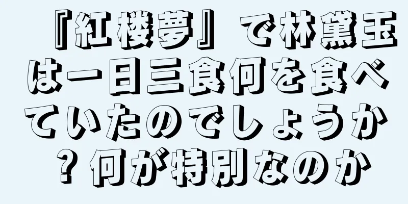 『紅楼夢』で林黛玉は一日三食何を食べていたのでしょうか？何が特別なのか