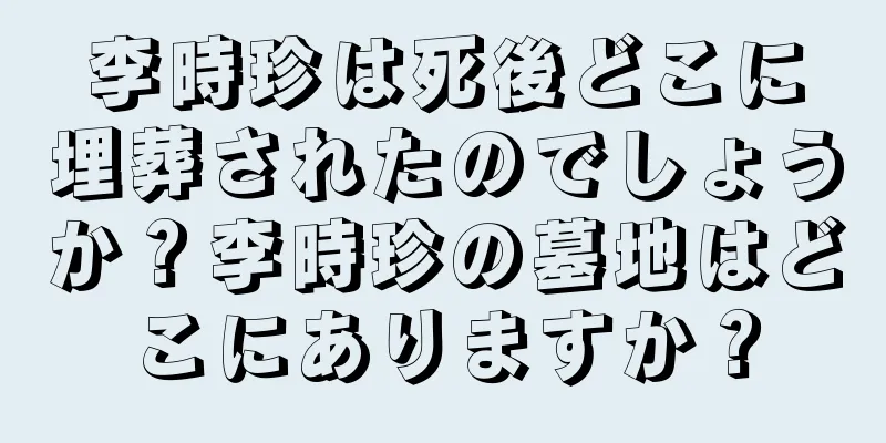 李時珍は死後どこに埋葬されたのでしょうか？李時珍の墓地はどこにありますか？