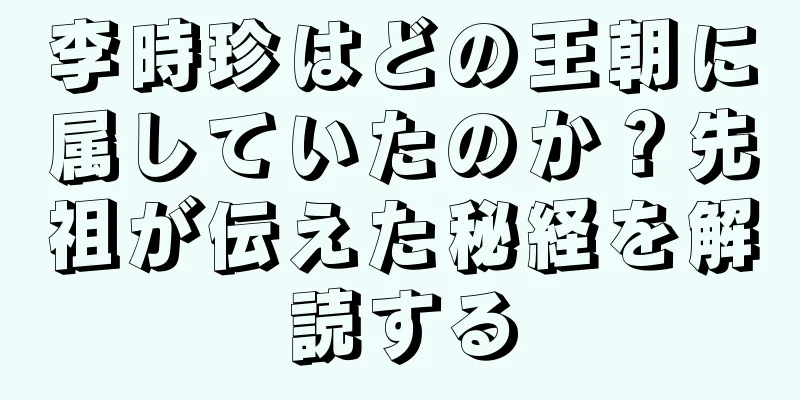 李時珍はどの王朝に属していたのか？先祖が伝えた秘経を解読する