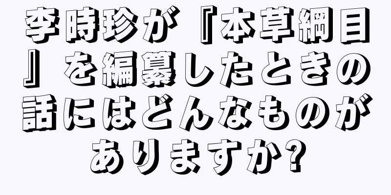 李時珍が『本草綱目』を編纂したときの話にはどんなものがありますか?
