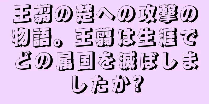 王翦の楚への攻撃の物語。王翦は生涯でどの属国を滅ぼしましたか?