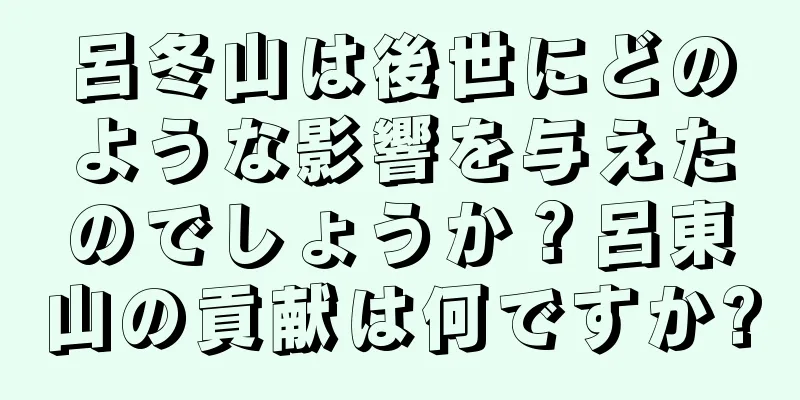 呂冬山は後世にどのような影響を与えたのでしょうか？呂東山の貢献は何ですか?