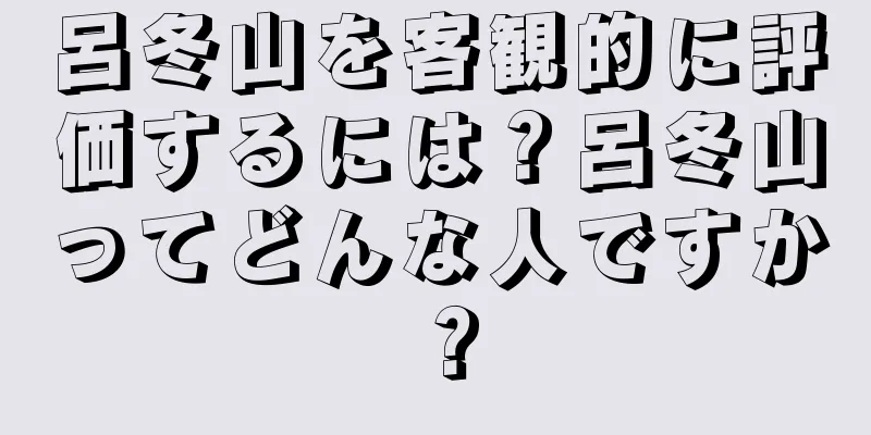 呂冬山を客観的に評価するには？呂冬山ってどんな人ですか？