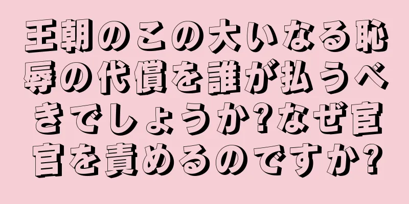 王朝のこの大いなる恥辱の代償を誰が払うべきでしょうか?なぜ宦官を責めるのですか?