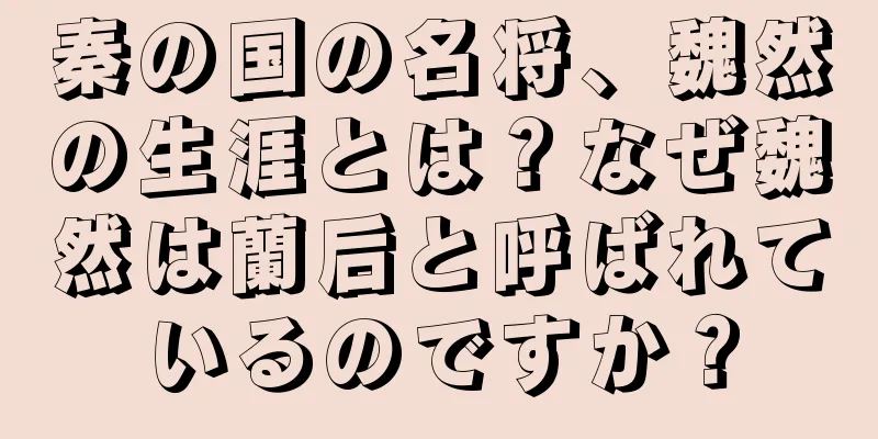 秦の国の名将、魏然の生涯とは？なぜ魏然は蘭后と呼ばれているのですか？