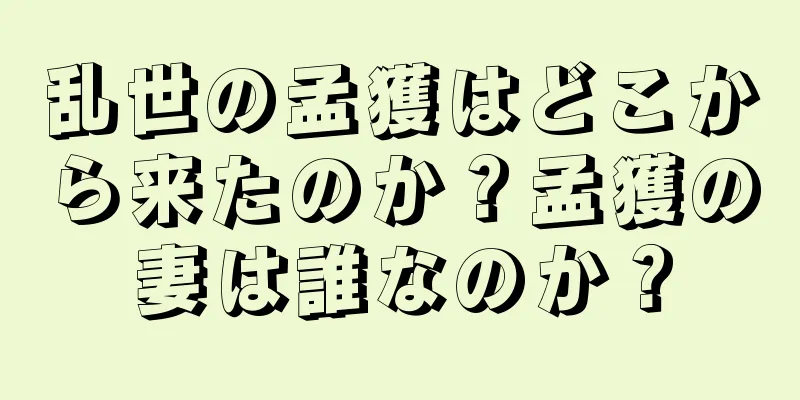 乱世の孟獲はどこから来たのか？孟獲の妻は誰なのか？