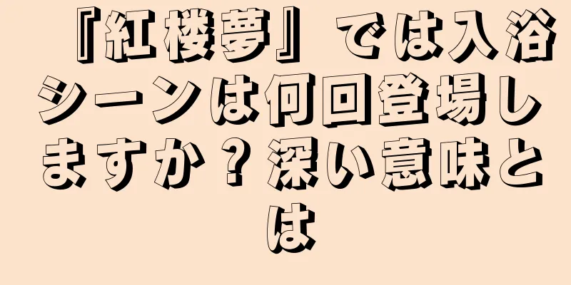 『紅楼夢』では入浴シーンは何回登場しますか？深い意味とは