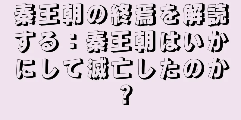 秦王朝の終焉を解読する：秦王朝はいかにして滅亡したのか？