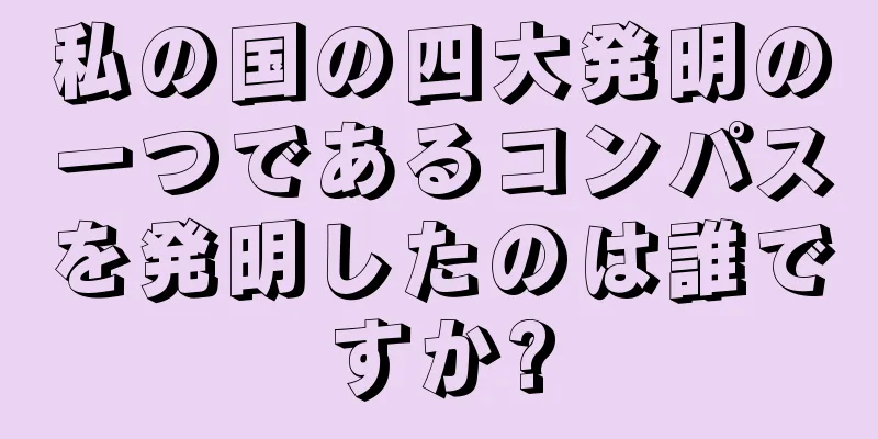 私の国の四大発明の一つであるコンパスを発明したのは誰ですか?
