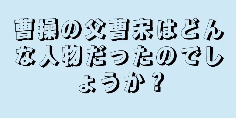 曹操の父曹宋はどんな人物だったのでしょうか？
