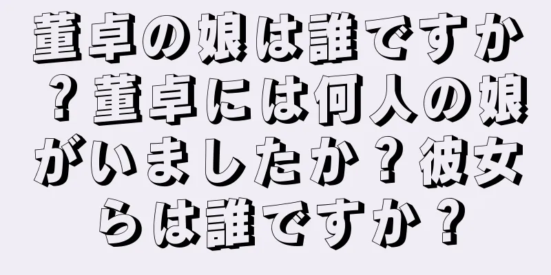 董卓の娘は誰ですか？董卓には何人の娘がいましたか？彼女らは誰ですか？