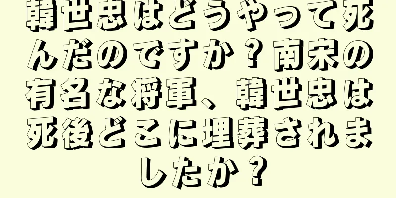 韓世忠はどうやって死んだのですか？南宋の有名な将軍、韓世忠は死後どこに埋葬されましたか？