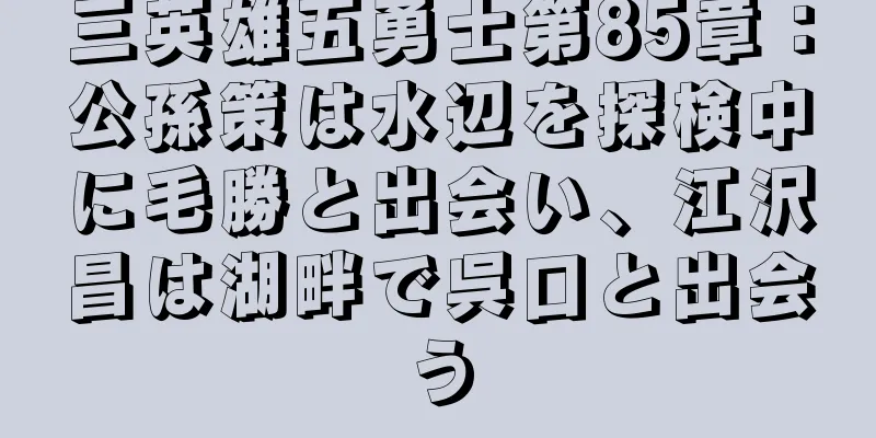 三英雄五勇士第85章：公孫策は水辺を探検中に毛勝と出会い、江沢昌は湖畔で呉口と出会う